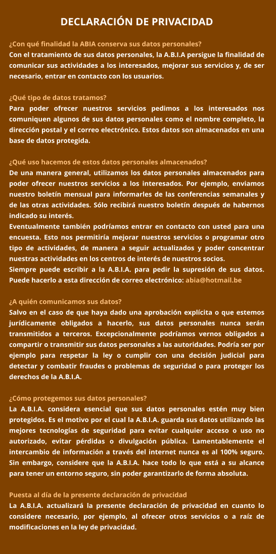 DECLARACIÓN DE PRIVACIDAD  ¿Con qué finalidad la ABIA conserva sus datos personales? Con el tratamiento de sus datos personales, la A.B.I.A persigue la finalidad de comunicar sus actividades a los interesados, mejorar sus servicios y, de ser necesario, entrar en contacto con los usuarios.  ¿Qué tipo de datos tratamos? Para poder ofrecer nuestros servicios pedimos a los interesados nos comuniquen algunos de sus datos personales como el nombre completo, la dirección postal y el correo electrónico. Estos datos son almacenados en una base de datos protegida.    ¿Qué uso hacemos de estos datos personales almacenados? De una manera general, utilizamos los datos personales almacenados para poder ofrecer nuestros servicios a los interesados. Por ejemplo, enviamos nuestro boletín mensual para informarles de las conferencias semanales y de las otras actividades. Sólo recibirá nuestro boletín después de habernos indicado su interés. Eventualmente también podríamos entrar en contacto con usted para una encuesta. Esto nos permitiría mejorar nuestros servicios o programar otro tipo de actividades, de manera a seguir actualizados y poder concentrar nuestras actividades en los centros de interés de nuestros socios.  Siempre puede escribir a la A.B.I.A. para pedir la supresión de sus datos. Puede hacerlo a esta dirección de correo electrónico: abia@hotmail.be  ¿A quién comunicamos sus datos? Salvo en el caso de que haya dado una aprobación explícita o que estemos jurídicamente obligados a hacerlo, sus datos personales nunca serán transmitidos a terceros. Excepcionalmente podríamos vernos obligados a compartir o transmitir sus datos personales a las autoridades. Podría ser por ejemplo para respetar la ley o cumplir con una decisión judicial para detectar y combatir fraudes o problemas de seguridad o para proteger los derechos de la A.B.I.A.  ¿Cómo protegemos sus datos personales? La A.B.I.A. considera esencial que sus datos personales estén muy bien protegidos. Es el motivo por el cual la A.B.I.A. guarda sus datos utilizando las mejores tecnologías de seguridad para evitar cualquier acceso o uso no autorizado, evitar pérdidas o divulgación pública. Lamentablemente el intercambio de información a través del internet nunca es al 100% seguro. Sin embargo, considere que la A.B.I.A. hace todo lo que está a su alcance para tener un entorno seguro, sin poder garantizarlo de forma absoluta.  Puesta al día de la presente declaración de privacidad La A.B.I.A. actualizará la presente declaración de privacidad en cuanto lo considere necesario, por ejemplo, al ofrecer otros servicios o a raíz de modificaciones en la ley de privacidad.